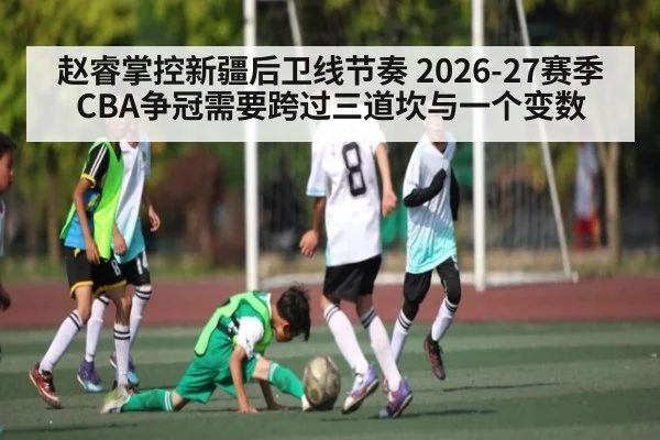 赵睿掌控新疆后卫线节奏 2026-27赛季CBA争冠需要跨过三道坎与一个变数