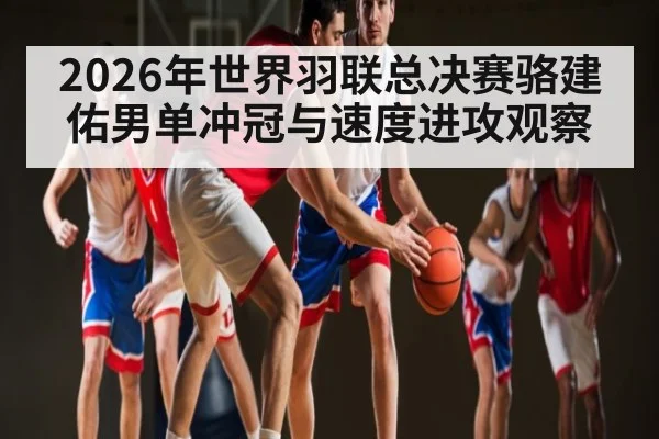 2026年世界羽联总决赛骆建佑男单冲冠与速度进攻观察