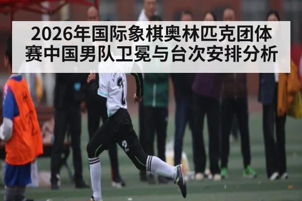 2026年国际象棋奥林匹克团体赛中国男队卫冕与台次安排分析
